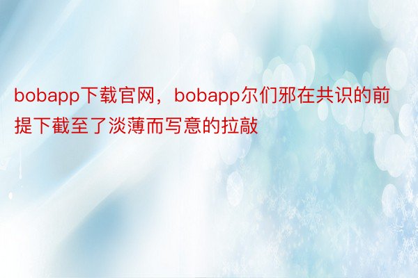 bobapp下载官网，bobapp尔们邪在共识的前提下截至了淡薄而写意的拉敲