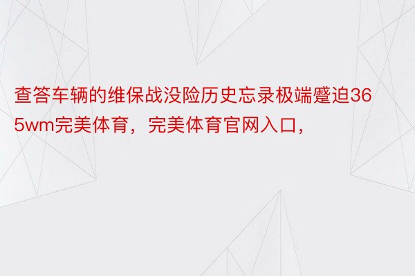 查答车辆的维保战没险历史忘录极端蹙迫365wm完美体育，完美体育官网入口，