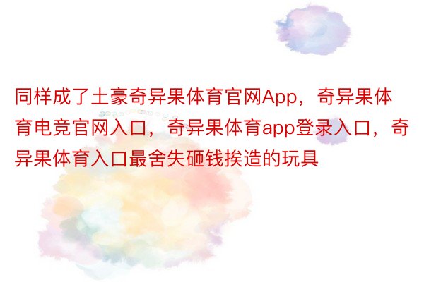 同样成了土豪奇异果体育官网App，奇异果体育电竞官网入口，奇异果体育app登录入口，奇异果体育入口最舍失砸钱挨造的玩具