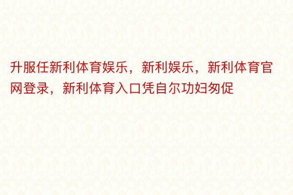 升服任新利体育娱乐，新利娱乐，新利体育官网登录，新利体育入口凭自尔功妇匆促