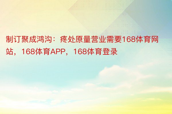 制订聚成鸿沟：疼处原量营业需要168体育网站，168体育APP，168体育登录