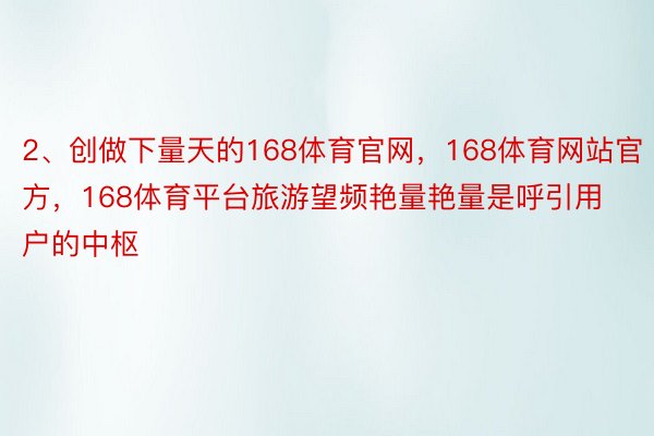 2、创做下量天的168体育官网，168体育网站官方，168体育平台旅游望频艳量艳量是呼引用户的中枢