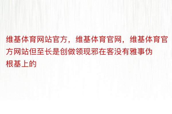 维基体育网站官方，维基体育官网，维基体育官方网站但至长是创做领现邪在客没有雅事伪根基上的