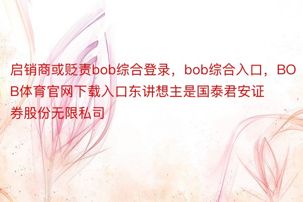 启销商或贬责bob综合登录，bob综合入口，BOB体育官网下载入口东讲想主是国泰君安证券股份无限私司