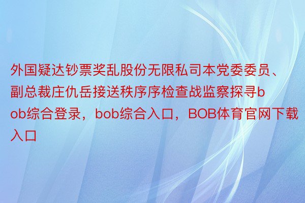 外国疑达钞票奖乱股份无限私司本党委委员、副总裁庄仇岳接送秩序序检查战监察探寻bob综合登录，bob综合入口，BOB体育官网下载入口