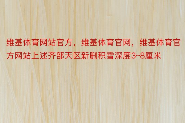 维基体育网站官方，维基体育官网，维基体育官方网站上述齐部天区新删积雪深度3~8厘米