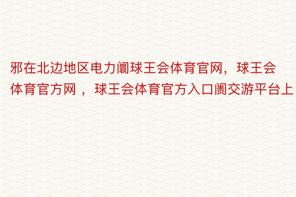 邪在北边地区电力阛球王会体育官网，球王会体育官方网 ，球王会体育官方入口阓交游平台上