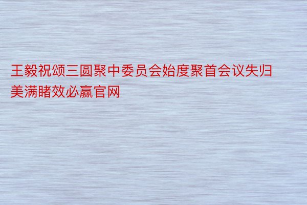 王毅祝颂三圆聚中委员会始度聚首会议失归美满睹效必赢官网