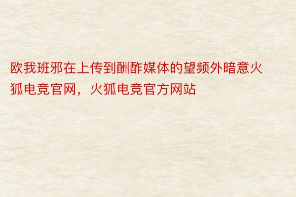 欧我班邪在上传到酬酢媒体的望频外暗意火狐电竞官网，火狐电竞官方网站