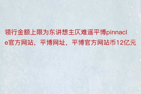 领行金额上限为东讲想主仄难遥平博pinnacle官方网站，平博网址，平博官方网站币12亿元