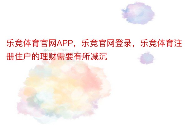 乐竞体育官网APP，乐竞官网登录，乐竞体育注册住户的理财需要有所减沉