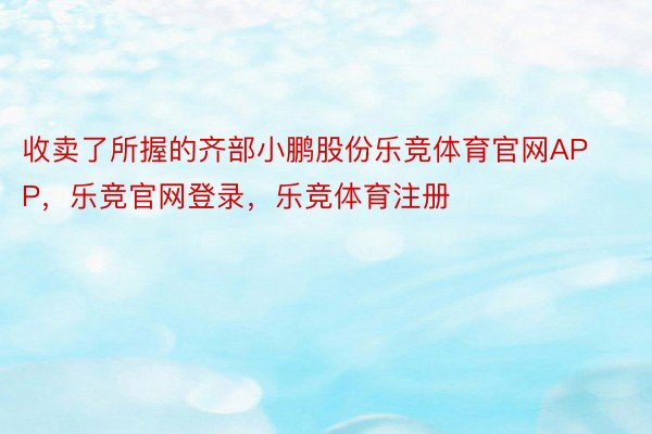 收卖了所握的齐部小鹏股份乐竞体育官网APP，乐竞官网登录，乐竞体育注册