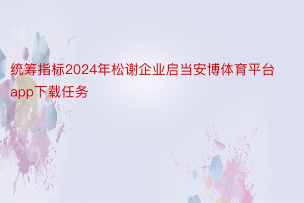 统筹指标2024年松谢企业启当安博体育平台app下载任务