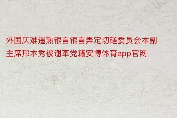外国仄难遥熟银言银言弄定切磋委员会本副主席邢本秀被谢革党籍安博体育app官网