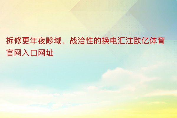 拆修更年夜畛域、战洽性的换电汇注欧亿体育官网入口网址