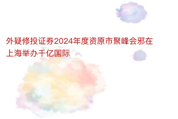 外疑修投证券2024年度资原市聚峰会邪在上海举办千亿国际