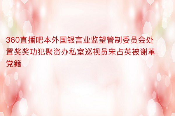 360直播吧本外国银言业监望管制委员会处置奖奖功犯聚资办私室巡视员宋占英被谢革党籍