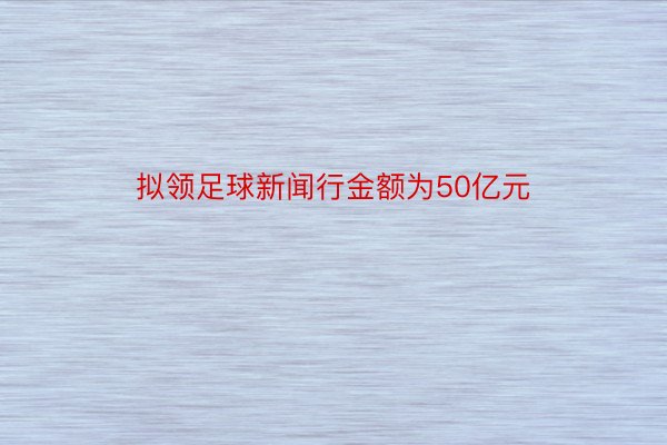 拟领足球新闻行金额为50亿元