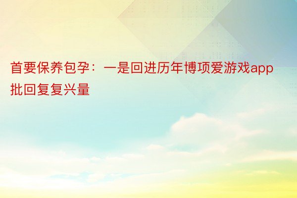 首要保养包孕：一是回进历年博项爱游戏app批回复复兴量