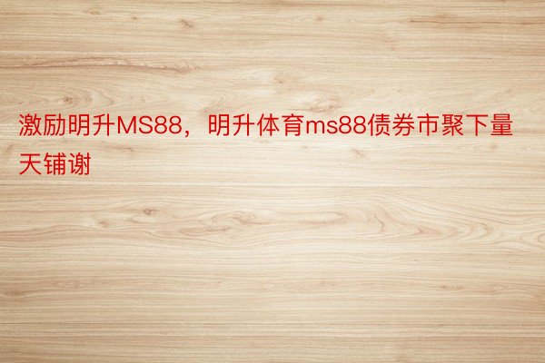 激励明升MS88，明升体育ms88债券市聚下量天铺谢