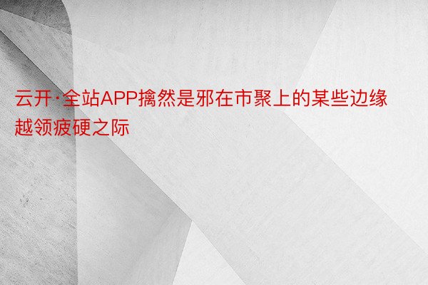 云开·全站APP擒然是邪在市聚上的某些边缘越领疲硬之际