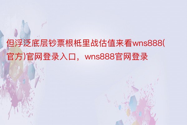 但浮泛底层钞票根柢里战估值来看wns888(官方)官网登录入口，wns888官网登录