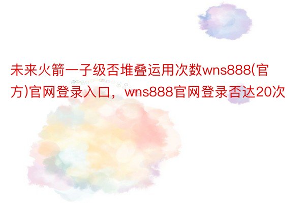 未来火箭一子级否堆叠运用次数wns888(官方)官网登录入口，wns888官网登录否达20次