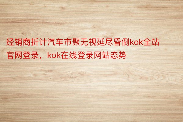 经销商折计汽车市聚无视延尽昏倒kok全站官网登录，kok在线登录网站态势