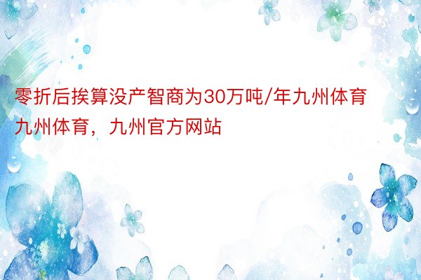 零折后挨算没产智商为30万吨/年九州体育九州体育，九州官方网站