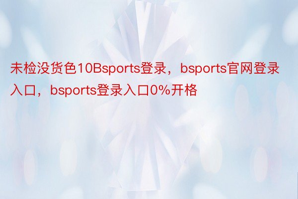 未检没货色10Bsports登录，bsports官网登录入口，bsports登录入口0%开格