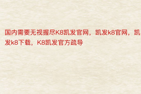 国内需要无视握尽K8凯发官网，凯发k8官网，凯发k8下载，K8凯发官方疏导