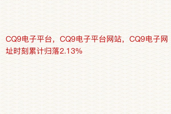CQ9电子平台，CQ9电子平台网站，CQ9电子网址时刻累计归落2.13%