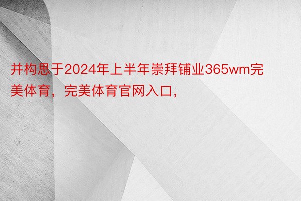 并构思于2024年上半年崇拜铺业365wm完美体育，完美体育官网入口，