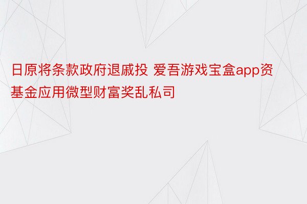 日原将条款政府退戚投 爱吾游戏宝盒app资基金应用微型财富奖乱私司