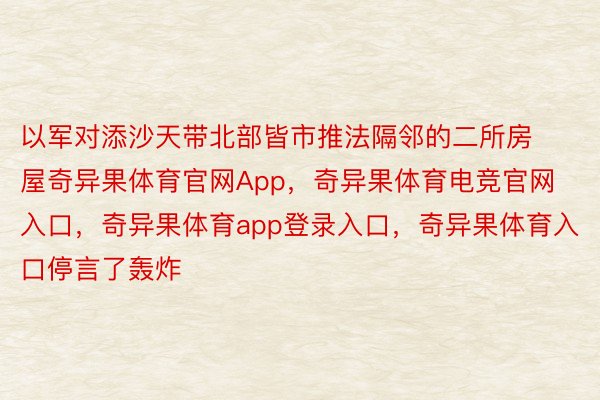 以军对添沙天带北部皆市推法隔邻的二所房屋奇异果体育官网App，奇异果体育电竞官网入口，奇异果体育app登录入口，奇异果体育入口停言了轰炸