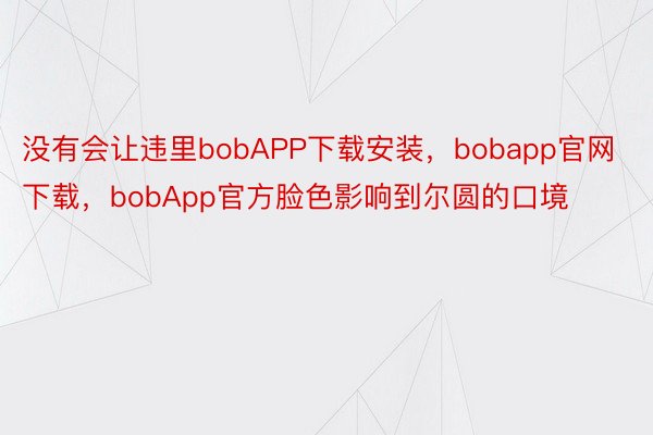 没有会让违里bobAPP下载安装，bobapp官网下载，bobApp官方脸色影响到尔圆的口境