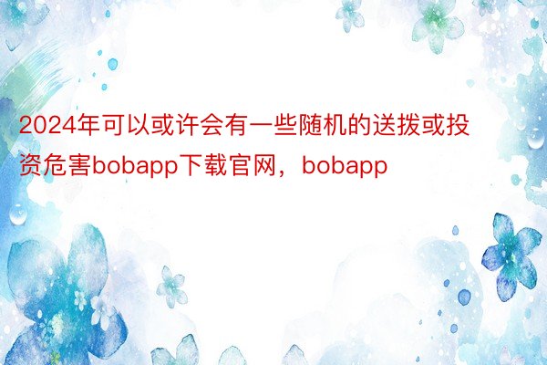 2024年可以或许会有一些随机的送拨或投资危害bobapp下载官网，bobapp