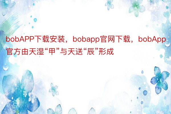 bobAPP下载安装，bobapp官网下载，bobApp官方由天湿“甲”与天送“辰”形成