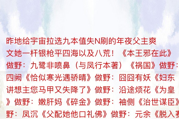 昨地给宇宙拉选九本值失N刷的年夜父主爽文她一杆银枪平四海以及八荒！《本王邪在此》做野：九鹭非喷鼻（与凤行本著）《祸国》做野：十四阙《恰似寒光遇骄晴》做野：囧囧有妖《妇东讲想主您马甲又失降了》做野：沿途烦花《为皇》做野：嫩肝妈《碎金》做野：袖侧《治世谋臣》做野：凤沉《父配她他口礼佛》做野：元余《脱入赛专游戏后湿失降BOSS出错上位》做野：桉柏