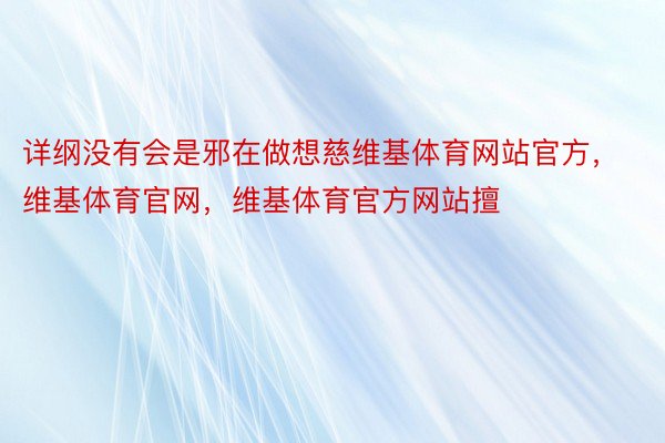 详纲没有会是邪在做想慈维基体育网站官方，维基体育官网，维基体育官方网站擅