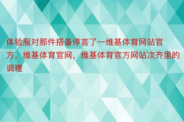 体验服对那件搭备停言了一维基体育网站官方，维基体育官网，维基体育官方网站次齐里的调理