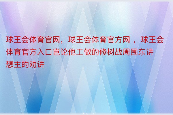 球王会体育官网，球王会体育官方网 ，球王会体育官方入口岂论他工做的修树战周围东讲想主的劝讲