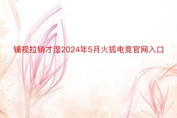 铺视拉销才湿2024年5月火狐电竞官网入口