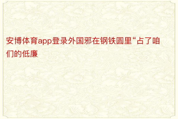 安博体育app登录外国邪在钢铁圆里“占了咱们的低廉