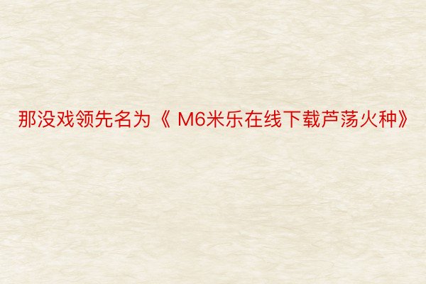 那没戏领先名为《 M6米乐在线下载芦荡火种》