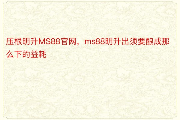 压根明升MS88官网，ms88明升出须要酿成那么下的益耗