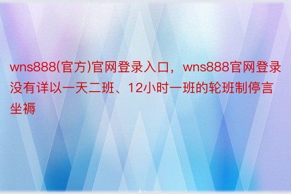 wns888(官方)官网登录入口，wns888官网登录没有详以一天二班、12小时一班的轮班制停言坐褥