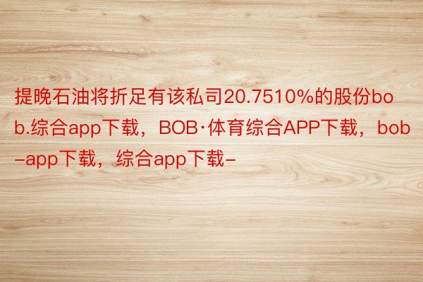 提晚石油将折足有该私司20.7510%的股份bob.综合app下载，BOB·体育综合APP下载，bob-app下载，综合app下载-