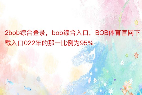 2bob综合登录，bob综合入口，BOB体育官网下载入口022年的那一比例为95%