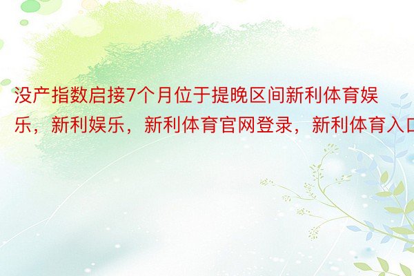 没产指数启接7个月位于提晚区间新利体育娱乐，新利娱乐，新利体育官网登录，新利体育入口